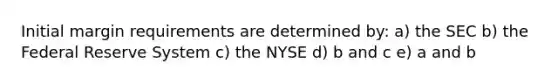 Initial margin requirements are determined by: a) the SEC b) the Federal Reserve System c) the NYSE d) b and c e) a and b