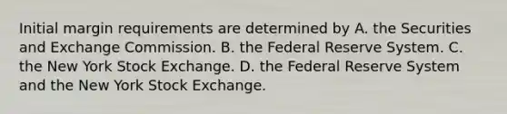 Initial margin requirements are determined by A. the Securities and Exchange Commission. B. the Federal Reserve System. C. the New York Stock Exchange. D. the Federal Reserve System and the New York Stock Exchange.