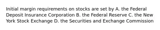 Initial margin requirements on stocks are set by A. the Federal Deposit Insurance Corporation B. the Federal Reserve C. the New York Stock Exchange D. the Securities and Exchange Commission