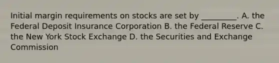 Initial margin requirements on stocks are set by _________. A. the Federal Deposit Insurance Corporation B. the Federal Reserve C. the New York Stock Exchange D. the Securities and Exchange Commission