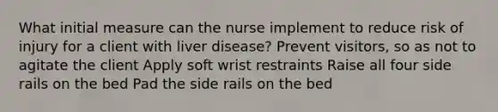 What initial measure can the nurse implement to reduce risk of injury for a client with liver disease? Prevent visitors, so as not to agitate the client Apply soft wrist restraints Raise all four side rails on the bed Pad the side rails on the bed