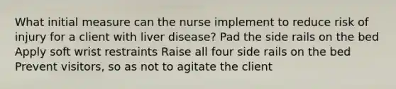 What initial measure can the nurse implement to reduce risk of injury for a client with liver disease? Pad the side rails on the bed Apply soft wrist restraints Raise all four side rails on the bed Prevent visitors, so as not to agitate the client