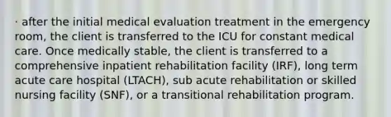 · after the initial medical evaluation treatment in the emergency room, the client is transferred to the ICU for constant medical care. Once medically stable, the client is transferred to a comprehensive inpatient rehabilitation facility (IRF), long term acute care hospital (LTACH), sub acute rehabilitation or skilled nursing facility (SNF), or a transitional rehabilitation program.