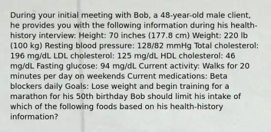 During your initial meeting with Bob, a 48-year-old male client, he provides you with the following information during his health-history interview: Height: 70 inches (177.8 cm) Weight: 220 lb (100 kg) Resting blood pressure: 128/82 mmHg Total cholesterol: 196 mg/dL LDL cholesterol: 125 mg/dL HDL cholesterol: 46 mg/dL Fasting glucose: 94 mg/dL Current activity: Walks for 20 minutes per day on weekends Current medications: Beta blockers daily Goals: Lose weight and begin training for a marathon for his 50th birthday Bob should limit his intake of which of the following foods based on his health-history information?