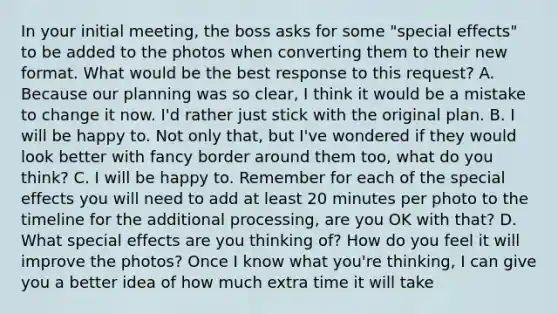 In your initial meeting, the boss asks for some "special effects" to be added to the photos when converting them to their new format. What would be the best response to this request? A. Because our planning was so clear, I think it would be a mistake to change it now. I'd rather just stick with the original plan. B. I will be happy to. Not only that, but I've wondered if they would look better with fancy border around them too, what do you think? C. I will be happy to. Remember for each of the special effects you will need to add at least 20 minutes per photo to the timeline for the additional processing, are you OK with that? D. What special effects are you thinking of? How do you feel it will improve the photos? Once I know what you're thinking, I can give you a better idea of how much extra time it will take