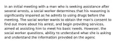 in an initial meeting with a man who is seeking assistance after several arrests, a social worker determines that his reasoning is significantly impaired as he admits to using drugs before the meeting. The social worker wants to obtain the man's consent to find out more about his arrest, and begin providing services, aimed at assisting him to meet his basic needs. However, the social worker questions, ability to understand what she is asking and understand the information provided on the agenc