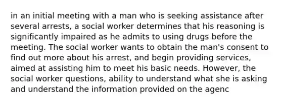 in an initial meeting with a man who is seeking assistance after several arrests, a social worker determines that his reasoning is significantly impaired as he admits to using drugs before the meeting. The social worker wants to obtain the man's consent to find out more about his arrest, and begin providing services, aimed at assisting him to meet his basic needs. However, the social worker questions, ability to understand what she is asking and understand the information provided on the agenc