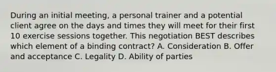 During an initial meeting, a personal trainer and a potential client agree on the days and times they will meet for their first 10 exercise sessions together. This negotiation BEST describes which element of a binding contract? A. Consideration B. Offer and acceptance C. Legality D. Ability of parties