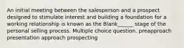 An initial meeting between the salesperson and a prospect designed to stimulate interest and building a foundation for a working relationship is known as the Blank______ stage of the personal selling process. Multiple choice question. preapproach presentation approach prospecting