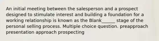 An initial meeting between the salesperson and a prospect designed to stimulate interest and building a foundation for a working relationship is known as the Blank______ stage of the personal selling process. Multiple choice question. preapproach presentation approach prospecting