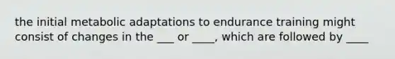 the initial metabolic adaptations to endurance training might consist of changes in the ___ or ____, which are followed by ____