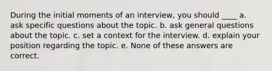 During the initial moments of an interview, you should ____​ a. ​ask specific questions about the topic. b. ​ask general questions about the topic. c. ​set a context for the interview. d. ​explain your position regarding the topic. e. ​None of these answers are correct.