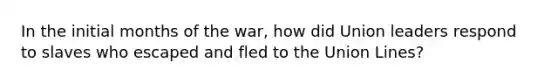 In the initial months of the war, how did Union leaders respond to slaves who escaped and fled to the Union Lines?