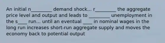 An initial n_________ demand shock... r_________ the aggregate price level and output and leads to _________ unemployment in the s____ run... until an eventual ____ in nominal wages in the long run increases short-run aggregate supply and moves the economy back to potential output