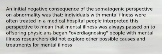 An initial negative consequence of the somatogenic perspective on abnormality was that: individuals with mental illness were often treated in a medical hospital people interpreted this perspective to mean that mental illness was always passed on to offspring physicians began "overdiagnosing" people with mental illness researchers did not explore other possible causes and treatments for mental illness