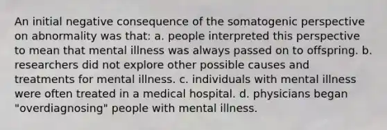 An initial negative consequence of the somatogenic perspective on abnormality was that: a. people interpreted this perspective to mean that mental illness was always passed on to offspring. b. researchers did not explore other possible causes and treatments for mental illness. c. individuals with mental illness were often treated in a medical hospital. d. physicians began "overdiagnosing" people with mental illness.