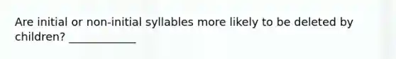 Are initial or non-initial syllables more likely to be deleted by children? ____________