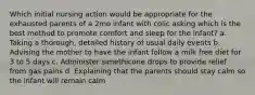 Which initial nursing action would be appropriate for the exhausted parents of a 2mo infant with colic asking which is the best method to promote comfort and sleep for the infant? a. Taking a thorough, detailed history of usual daily events b. Advising the mother to have the infant follow a milk free diet for 3 to 5 days c. Administer simethicone drops to provide relief from gas pains d. Explaining that the parents should stay calm so the infant will remain calm