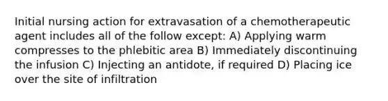 Initial nursing action for extravasation of a chemotherapeutic agent includes all of the follow except: A) Applying warm compresses to the phlebitic area B) Immediately discontinuing the infusion C) Injecting an antidote, if required D) Placing ice over the site of infiltration