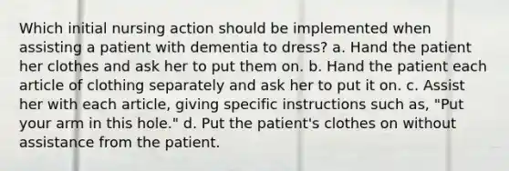 Which initial nursing action should be implemented when assisting a patient with dementia to dress? a. Hand the patient her clothes and ask her to put them on. b. Hand the patient each article of clothing separately and ask her to put it on. c. Assist her with each article, giving specific instructions such as, "Put your arm in this hole." d. Put the patient's clothes on without assistance from the patient.