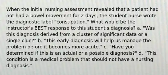 When the initial nursing assessment revealed that a patient had not had a bowel movement for 2 days, the student nurse wrote the diagnostic label "constipation." What would be the instructor's BEST response to this student's diagnosis? a. "Was this diagnosis derived from a cluster of significant data or a single clue?" b. "This early diagnosis will help us manage the problem before it becomes more acute." c. "Have you determined if this is an actual or a possible diagnosis?" d. "This condition is a medical problem that should not have a nursing diagnosis."