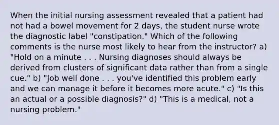 When the initial nursing assessment revealed that a patient had not had a bowel movement for 2 days, the student nurse wrote the diagnostic label "constipation." Which of the following comments is the nurse most likely to hear from the instructor? a) "Hold on a minute . . . Nursing diagnoses should always be derived from clusters of significant data rather than from a single cue." b) "Job well done . . . you've identified this problem early and we can manage it before it becomes more acute." c) "Is this an actual or a possible diagnosis?" d) "This is a medical, not a nursing problem."