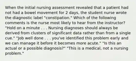 When the initial nursing assessment revealed that a patient had not had a bowel movement for 2 days, the student nurse wrote the diagnostic label "constipation." Which of the following comments is the nurse most likely to hear from the instructor? "Hold on a minute . . . Nursing diagnoses should always be derived from clusters of significant data rather than from a single cue." "Job well done . . . you've identified this problem early and we can manage it before it becomes more acute." "Is this an actual or a possible diagnosis?" "This is a medical, not a nursing problem."