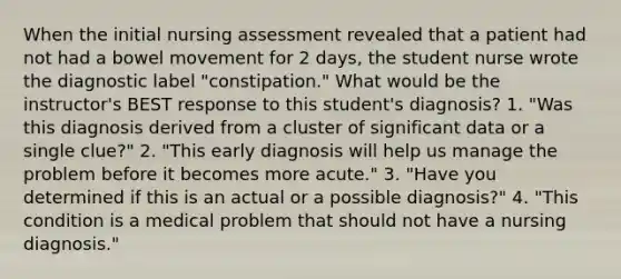 When the initial nursing assessment revealed that a patient had not had a bowel movement for 2 days, the student nurse wrote the diagnostic label "constipation." What would be the instructor's BEST response to this student's diagnosis? 1. "Was this diagnosis derived from a cluster of significant data or a single clue?" 2. "This early diagnosis will help us manage the problem before it becomes more acute." 3. "Have you determined if this is an actual or a possible diagnosis?" 4. "This condition is a medical problem that should not have a nursing diagnosis."