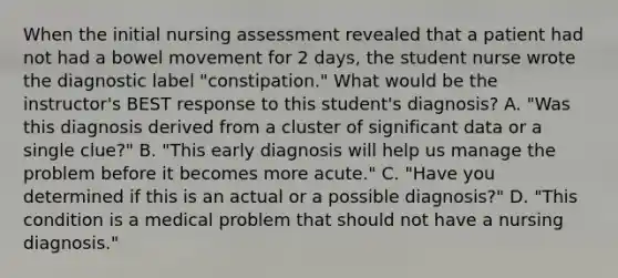 When the initial nursing assessment revealed that a patient had not had a bowel movement for 2 days, the student nurse wrote the diagnostic label "constipation." What would be the instructor's BEST response to this student's diagnosis? A. "Was this diagnosis derived from a cluster of significant data or a single clue?" B. "This early diagnosis will help us manage the problem before it becomes more acute." C. "Have you determined if this is an actual or a possible diagnosis?" D. "This condition is a medical problem that should not have a nursing diagnosis."