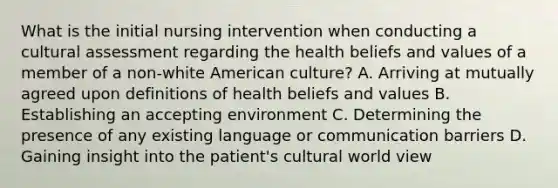 What is the initial nursing intervention when conducting a cultural assessment regarding the health beliefs and values of a member of a non-white American culture? A. Arriving at mutually agreed upon definitions of health beliefs and values B. Establishing an accepting environment C. Determining the presence of any existing language or communication barriers D. Gaining insight into the patient's cultural world view