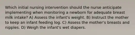 Which initial nursing intervention should the nurse anticipate implementing when monitoring a newborn for adequate breast milk intake? A) Assess the infant's weight. B) Instruct the mother to keep an infant feeding log. C) Assess the mother's breasts and nipples. D) Weigh the infant's wet diapers.