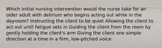 Which initial nursing intervention would the nurse take for an older adult with delirium who begins acting out while in the dayroom? Instructing the client to be quiet Allowing the client to act out until fatigue sets in Guiding the client from the room by gently holding the client's arm Giving the client one simple direction at a time in a firm, low-pitched voice