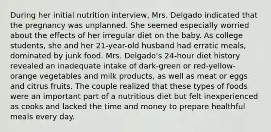 During her initial nutrition interview, Mrs. Delgado indicated that the pregnancy was unplanned. She seemed especially worried about the effects of her irregular diet on the baby. As college students, she and her 21-year-old husband had erratic meals, dominated by junk food. Mrs. Delgado's 24-hour diet history revealed an inadequate intake of dark-green or red-yellow-orange vegetables and milk products, as well as meat or eggs and citrus fruits. The couple realized that these types of foods were an important part of a nutritious diet but felt inexperienced as cooks and lacked the time and money to prepare healthful meals every day.