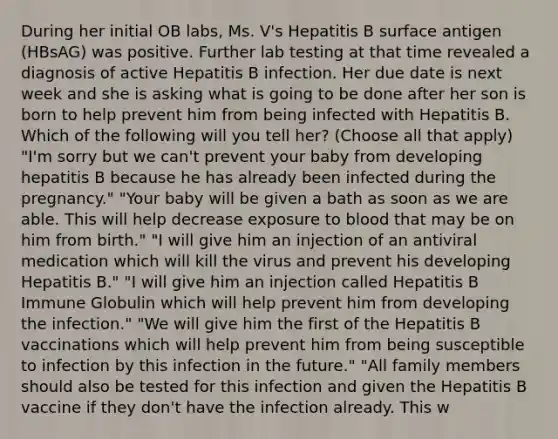 During her initial OB labs, Ms. V's Hepatitis B surface antigen (HBsAG) was positive. Further lab testing at that time revealed a diagnosis of active Hepatitis B infection. Her due date is next week and she is asking what is going to be done after her son is born to help prevent him from being infected with Hepatitis B. Which of the following will you tell her? (Choose all that apply) "I'm sorry but we can't prevent your baby from developing hepatitis B because he has already been infected during the pregnancy." "Your baby will be given a bath as soon as we are able. This will help decrease exposure to blood that may be on him from birth." "I will give him an injection of an antiviral medication which will kill the virus and prevent his developing Hepatitis B." "I will give him an injection called Hepatitis B Immune Globulin which will help prevent him from developing the infection." "We will give him the first of the Hepatitis B vaccinations which will help prevent him from being susceptible to infection by this infection in the future." "All family members should also be tested for this infection and given the Hepatitis B vaccine if they don't have the infection already. This w