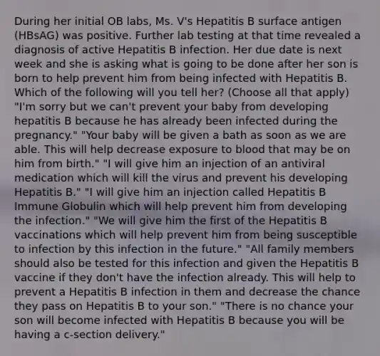 During her initial OB labs, Ms. V's Hepatitis B surface antigen (HBsAG) was positive. Further lab testing at that time revealed a diagnosis of active Hepatitis B infection. Her due date is next week and she is asking what is going to be done after her son is born to help prevent him from being infected with Hepatitis B. Which of the following will you tell her? (Choose all that apply) "I'm sorry but we can't prevent your baby from developing hepatitis B because he has already been infected during the pregnancy." "Your baby will be given a bath as soon as we are able. This will help decrease exposure to blood that may be on him from birth." "I will give him an injection of an antiviral medication which will kill the virus and prevent his developing Hepatitis B." "I will give him an injection called Hepatitis B Immune Globulin which will help prevent him from developing the infection." "We will give him the first of the Hepatitis B vaccinations which will help prevent him from being susceptible to infection by this infection in the future." "All family members should also be tested for this infection and given the Hepatitis B vaccine if they don't have the infection already. This will help to prevent a Hepatitis B infection in them and decrease the chance they pass on Hepatitis B to your son." "There is no chance your son will become infected with Hepatitis B because you will be having a c-section delivery."