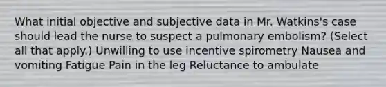 What initial objective and subjective data in Mr. Watkins's case should lead the nurse to suspect a pulmonary embolism? (Select all that apply.) Unwilling to use incentive spirometry Nausea and vomiting Fatigue Pain in the leg Reluctance to ambulate