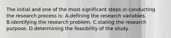 The initial and one of the most significant steps in conducting the research process is: A.defining the research variables. B.identifying the research problem. C.stating the research purpose. D.determining the feasibility of the study.