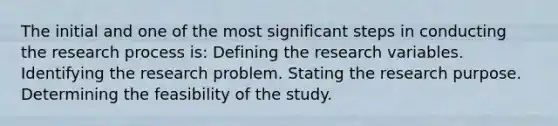 The initial and one of the most significant steps in conducting the research process is: Defining the research variables. Identifying the research problem. Stating the research purpose. Determining the feasibility of the study.