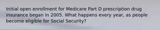 Initial open enrollment for Medicare Part D prescription drug insurance began in 2005. What happens every year, as people become eligible for Social Security?