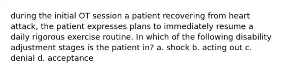 during the initial OT session a patient recovering from heart attack, the patient expresses plans to immediately resume a daily rigorous exercise routine. In which of the following disability adjustment stages is the patient in? a. shock b. acting out c. denial d. acceptance