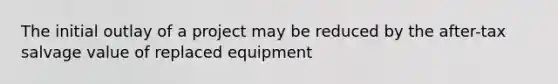 The initial outlay of a project may be reduced by the after-tax salvage value of replaced equipment