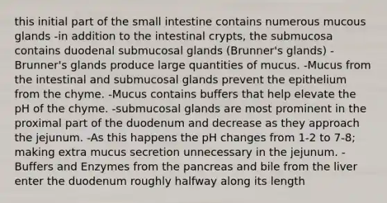 this initial part of <a href='https://www.questionai.com/knowledge/kt623fh5xn-the-small-intestine' class='anchor-knowledge'>the small intestine</a> contains numerous mucous glands -in addition to the intestinal crypts, the submucosa contains duodenal submucosal glands (Brunner's glands) -Brunner's glands produce large quantities of mucus. -Mucus from the intestinal and submucosal glands prevent the epithelium from the chyme. -Mucus contains buffers that help elevate the pH of the chyme. -submucosal glands are most prominent in the proximal part of the duodenum and decrease as they approach the jejunum. -As this happens the pH changes from 1-2 to 7-8; making extra mucus secretion unnecessary in the jejunum. -Buffers and Enzymes from <a href='https://www.questionai.com/knowledge/kITHRba4Cd-the-pancreas' class='anchor-knowledge'>the pancreas</a> and bile from the liver enter the duodenum roughly halfway along its length