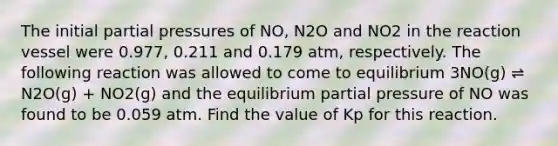 The initial partial pressures of NO, N2O and NO2 in the reaction vessel were 0.977, 0.211 and 0.179 atm, respectively. The following reaction was allowed to come to equilibrium 3NO(g) ⇌ N2O(g) + NO2(g) and the equilibrium partial pressure of NO was found to be 0.059 atm. Find the value of Kp for this reaction.