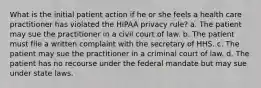 What is the initial patient action if he or she feels a health care practitioner has violated the HIPAA privacy rule? a. The patient may sue the practitioner in a civil court of law. b. The patient must file a written complaint with the secretary of HHS. c. The patient may sue the practitioner in a criminal court of law. d. The patient has no recourse under the federal mandate but may sue under state laws.