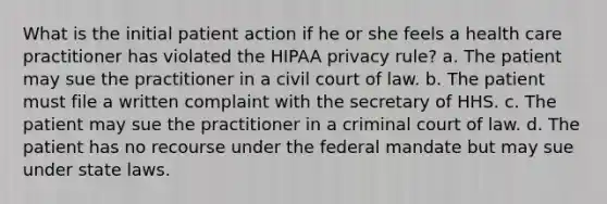 What is the initial patient action if he or she feels a health care practitioner has violated the HIPAA privacy rule? a. The patient may sue the practitioner in a civil court of law. b. The patient must file a written complaint with the secretary of HHS. c. The patient may sue the practitioner in a criminal court of law. d. The patient has no recourse under the federal mandate but may sue under state laws.