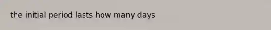 the initial period lasts how many days