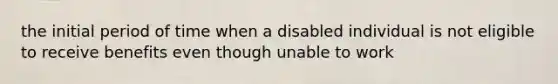 the initial period of time when a disabled individual is not eligible to receive benefits even though unable to work