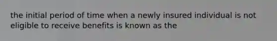 the initial period of time when a newly insured individual is not eligible to receive benefits is known as the