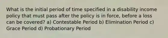 What is the initial period of time specified in a disability income policy that must pass after the policy is in force, before a loss can be covered? a) Contestable Period b) Elimination Period c) Grace Period d) Probationary Period