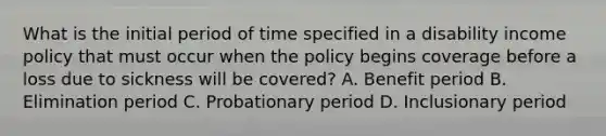 What is the initial period of time specified in a disability income policy that must occur when the policy begins coverage before a loss due to sickness will be covered? A. Benefit period B. Elimination period C. Probationary period D. Inclusionary period